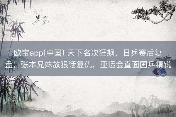 欧宝app(中国) 天下名次狂飙，日乒赛后复盘，张本兄妹放狠话复仇，亚运会直面国乒精锐