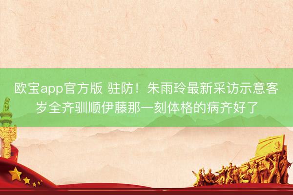 欧宝app官方版 驻防！朱雨玲最新采访示意客岁全齐驯顺伊藤那一刻体格的病齐好了