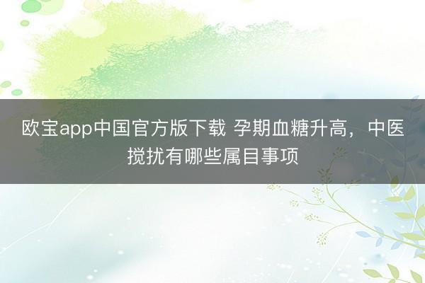 欧宝app中国官方版下载 孕期血糖升高，中医搅扰有哪些属目事项