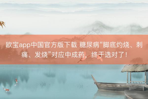 欧宝app中国官方版下载 糖尿病“脚底灼烧、刺痛、发烧”对应中成药，终于选对了！