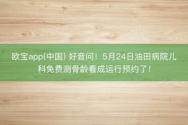 欧宝app(中国) 好音问！5月24日油田病院儿科免费测骨龄看成运行预约了！