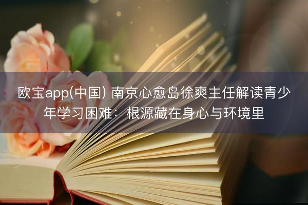 欧宝app(中国) 南京心愈岛徐爽主任解读青少年学习困难：根源藏在身心与环境里