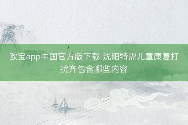 欧宝app中国官方版下载 沈阳特需儿童康复打扰齐包含哪些内容