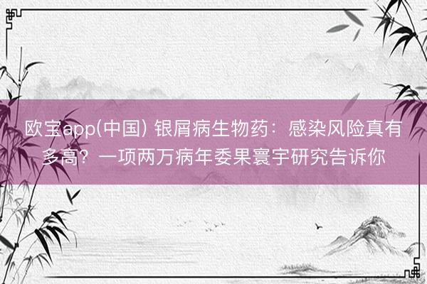 欧宝app(中国) 银屑病生物药：感染风险真有多高？一项两万病年委果寰宇研究告诉你