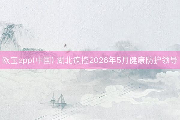 欧宝app(中国) 湖北疾控2026年5月健康防护领导