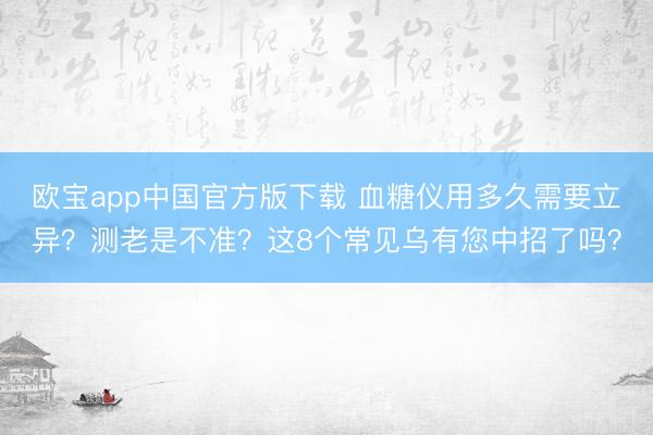欧宝app中国官方版下载 血糖仪用多久需要立异？测老是不准？这8个常见乌有您中招了吗？