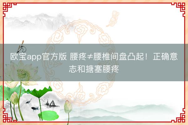 欧宝app官方版 腰疼≠腰椎间盘凸起！正确意志和搪塞腰疼
