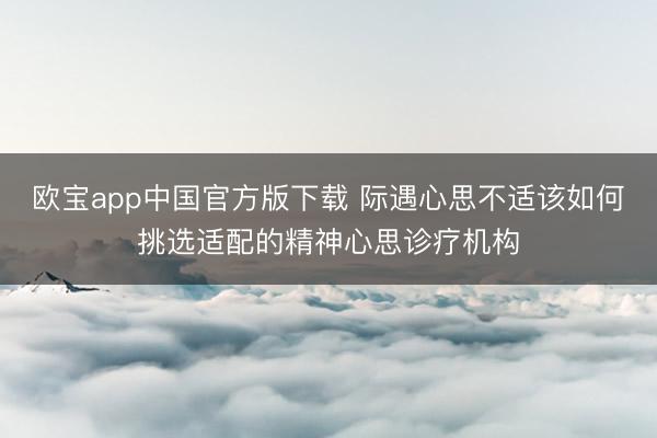 欧宝app中国官方版下载 际遇心思不适该如何挑选适配的精神心思诊疗机构