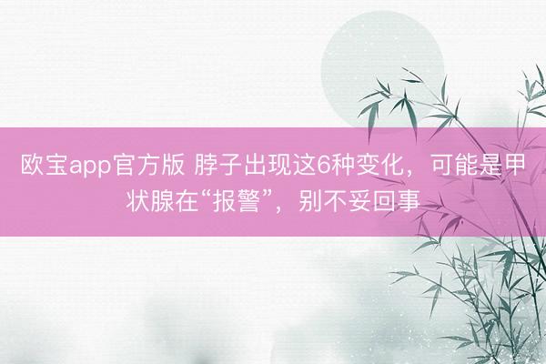 欧宝app官方版 脖子出现这6种变化，可能是甲状腺在“报警”，别不妥回事
