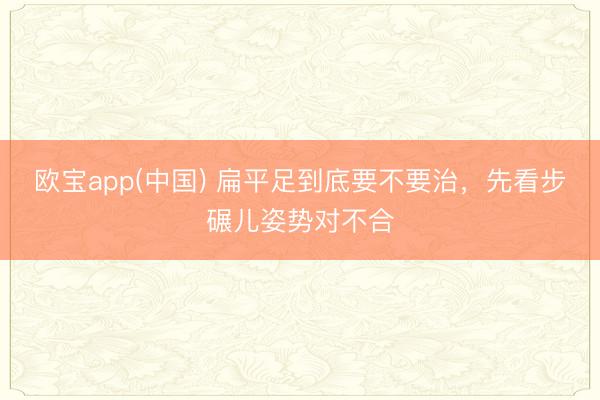 欧宝app(中国) 扁平足到底要不要治，先看步碾儿姿势对不合