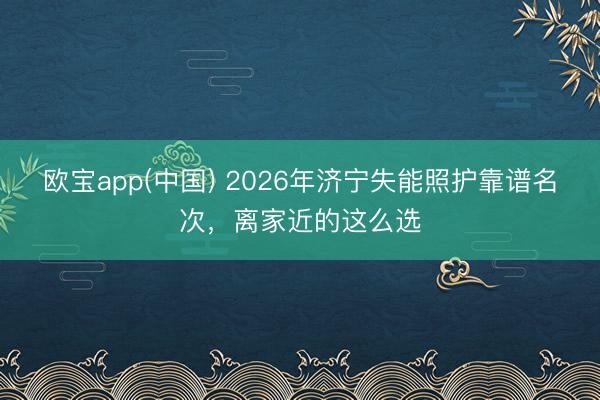 欧宝app(中国) 2026年济宁失能照护靠谱名次，离家近的这么选