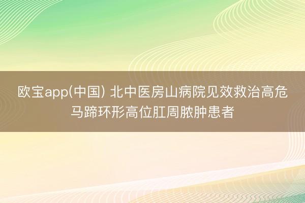 欧宝app(中国) 北中医房山病院见效救治高危马蹄环形高位肛周脓肿患者