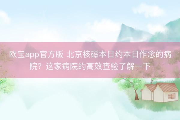 欧宝app官方版 北京核磁本日约本日作念的病院?这家病院的高效查验了解一下