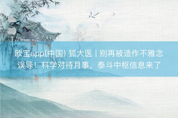 欧宝app(中国) 狐大医 | 别再被造作不雅念误导！科学对待月事，泰斗中枢信息来了