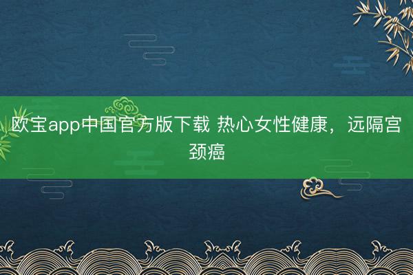 欧宝app中国官方版下载 热心女性健康，远隔宫颈癌