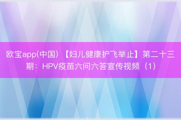 欧宝app(中国) 【妇儿健康护飞举止】第二十三期：HPV疫苗六问六答宣传视频（1）