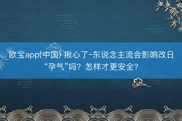 欧宝app(中国) 揪心了~东说念主流会影响改日“孕气”吗？怎样才更安全？