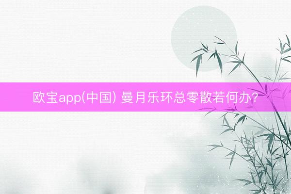 欧宝app(中国) 曼月乐环总零散若何办？