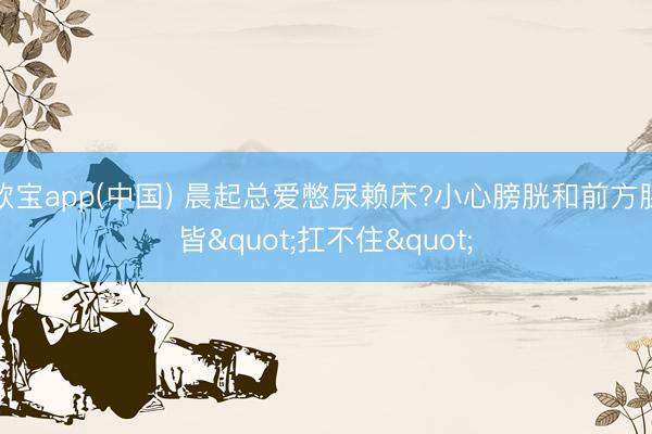 欧宝app(中国) 晨起总爱憋尿赖床?小心膀胱和前方腺皆"扛不住"