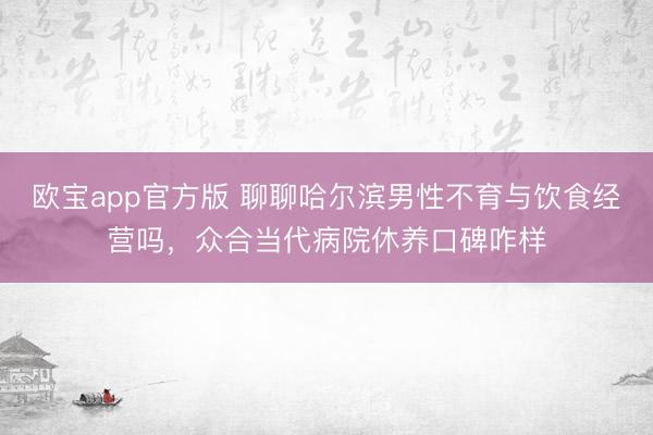 欧宝app官方版 聊聊哈尔滨男性不育与饮食经营吗，众合当代病院休养口碑咋样