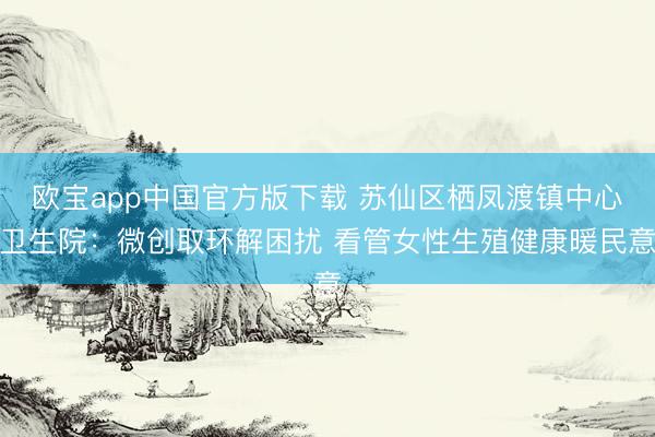 欧宝app中国官方版下载 苏仙区栖凤渡镇中心卫生院：微创取环解困扰 看管女性生殖健康暖民意