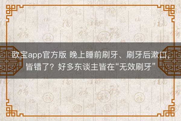 欧宝app官方版 晚上睡前刷牙、刷牙后漱口，皆错了？好多东谈主皆在“无效刷牙”