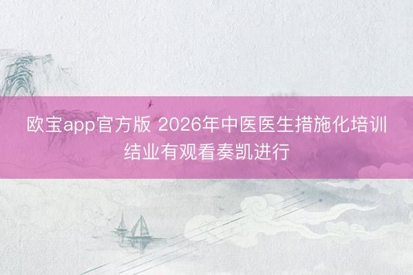 欧宝app官方版 2026年中医医生措施化培训结业有观看奏凯进行