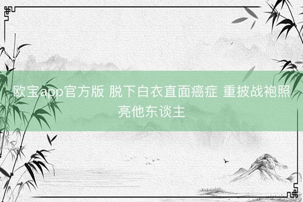 欧宝app官方版 脱下白衣直面癌症 重披战袍照亮他东谈主