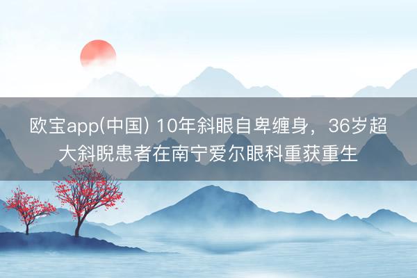 欧宝app(中国) 10年斜眼自卑缠身，36岁超大斜睨患者在南宁爱尔眼科重获重生
