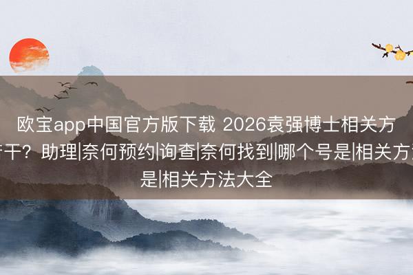 欧宝app中国官方版下载 2026袁强博士相关方法是若干？助理|奈何预约|询查|奈何找到|哪个号是|相关方法大全