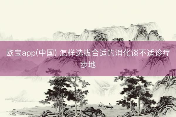 欧宝app(中国) 怎样选拔合适的消化谈不适诊疗步地