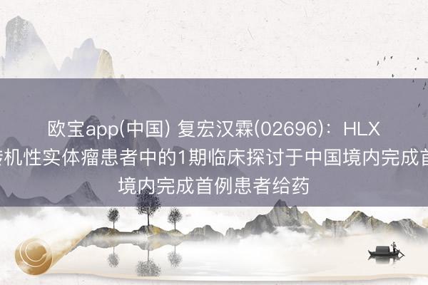 欧宝app(中国) 复宏汉霖(02696)：HLX97在晚期/转机性实体瘤患者中的1期临床探讨于中国境内完成首例患者给药
