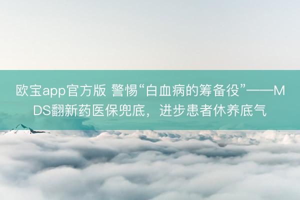 欧宝app官方版 警惕“白血病的筹备役”——MDS翻新药医保兜底，进步患者休养底气