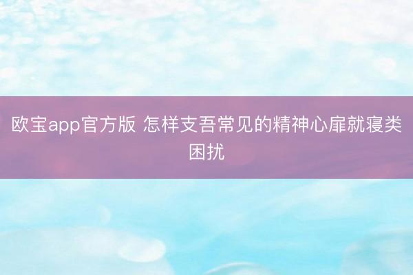 欧宝app官方版 怎样支吾常见的精神心扉就寝类困扰