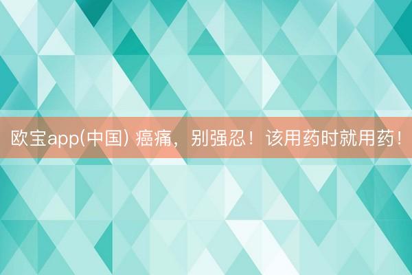 欧宝app(中国) 癌痛，别强忍！该用药时就用药！