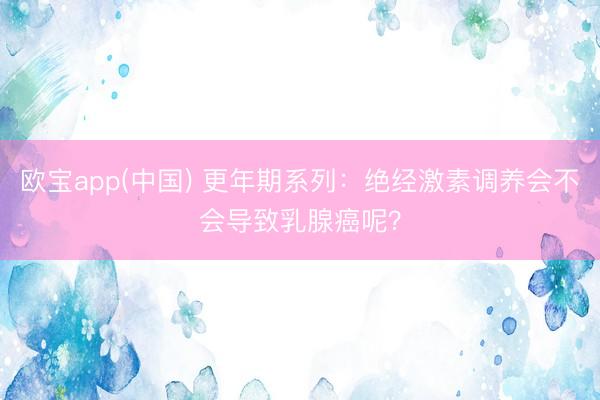欧宝app(中国) 更年期系列：绝经激素调养会不会导致乳腺癌呢？