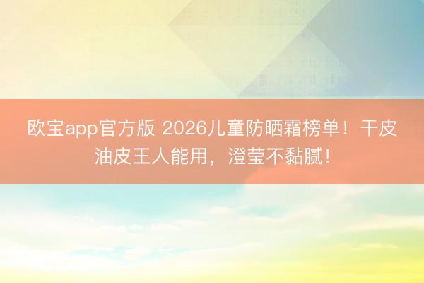 欧宝app官方版 2026儿童防晒霜榜单！干皮油皮王人能用，澄莹不黏腻！