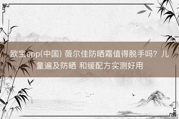 欧宝app(中国) 薇尔佳防晒霜值得脱手吗？儿童遍及防晒 和缓配方实测好用