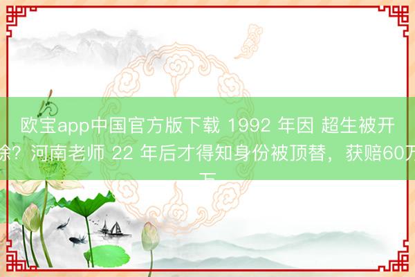 欧宝app中国官方版下载 1992 年因 超生被开除？河南老师 22 年后才得知身份被顶替，获赔60万