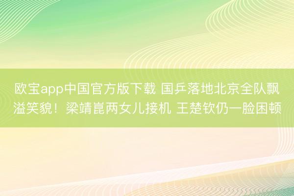 欧宝app中国官方版下载 国乒落地北京全队飘溢笑貌！梁靖崑两女儿接机 王楚钦仍一脸困顿