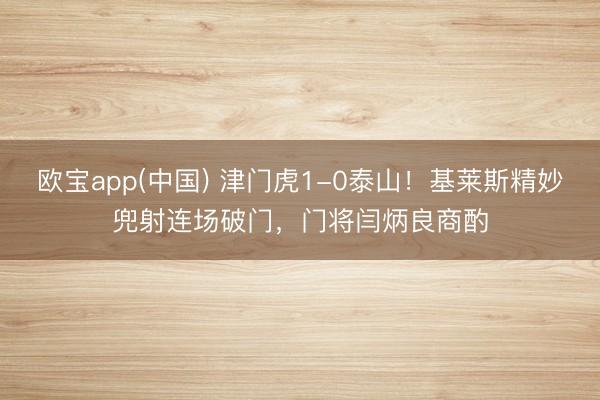 欧宝app(中国) 津门虎1-0泰山！基莱斯精妙兜射连场破门，门将闫炳良商酌