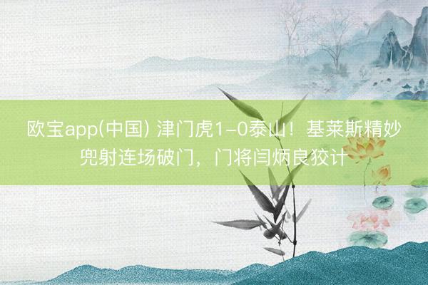 欧宝app(中国) 津门虎1-0泰山！基莱斯精妙兜射连场破门，门将闫炳良狡计