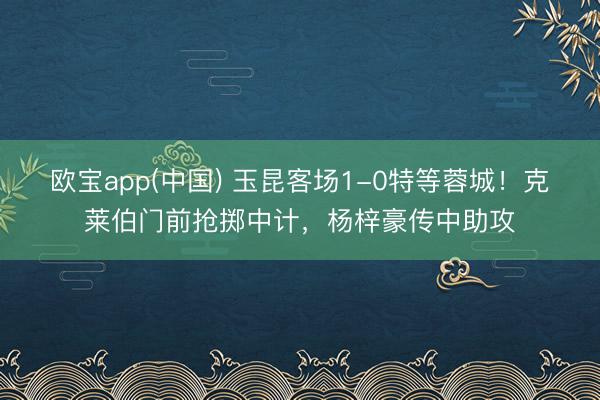 欧宝app(中国) 玉昆客场1-0特等蓉城！克莱伯门前抢掷中计，杨梓豪传中助攻