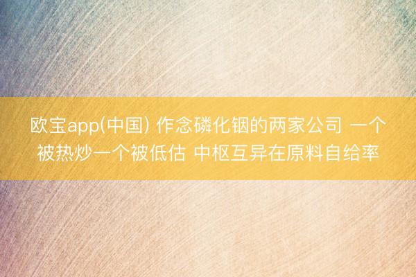 欧宝app(中国) 作念磷化铟的两家公司 一个被热炒一个被低估 中枢互异在原料自给率