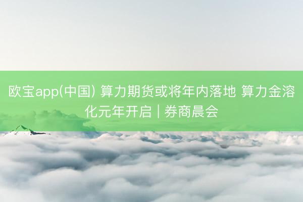欧宝app(中国) 算力期货或将年内落地 算力金溶化元年开启 | 券商晨会