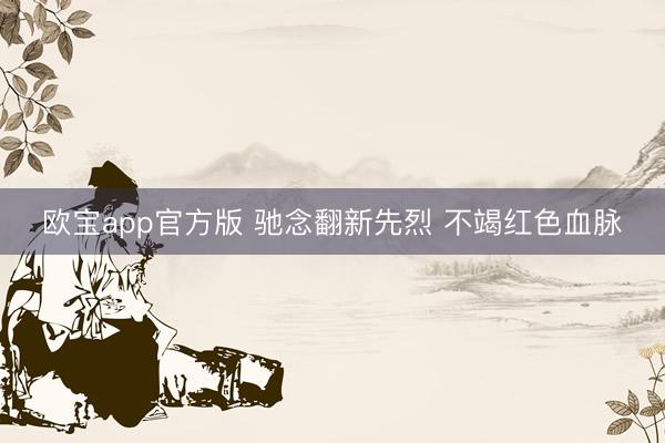 欧宝app官方版 驰念翻新先烈 不竭红色血脉