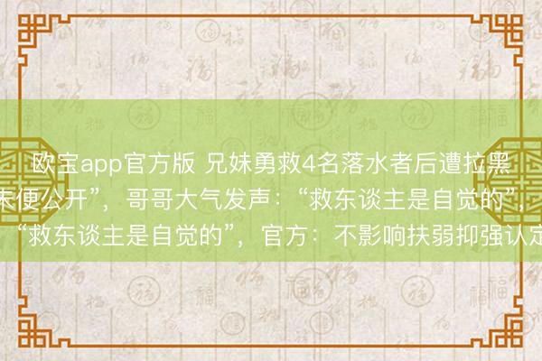 欧宝app官方版 兄妹勇救4名落水者后遭拉黑，被请问“被救者身份未便公开”，哥哥大气发声：“救东谈主是自觉的”，官方：不影响扶弱抑强认定