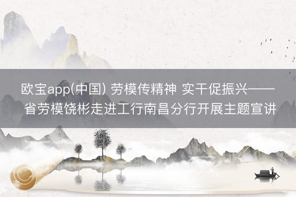 欧宝app(中国) 劳模传精神 实干促振兴—— 省劳模饶彬走进工行南昌分行开展主题宣讲