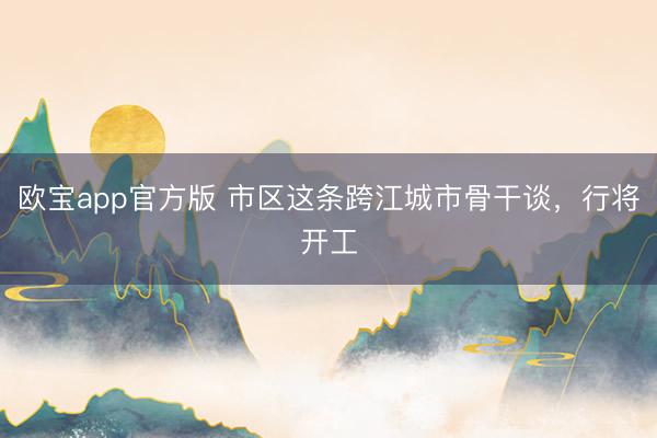 欧宝app官方版 市区这条跨江城市骨干谈，行将开工