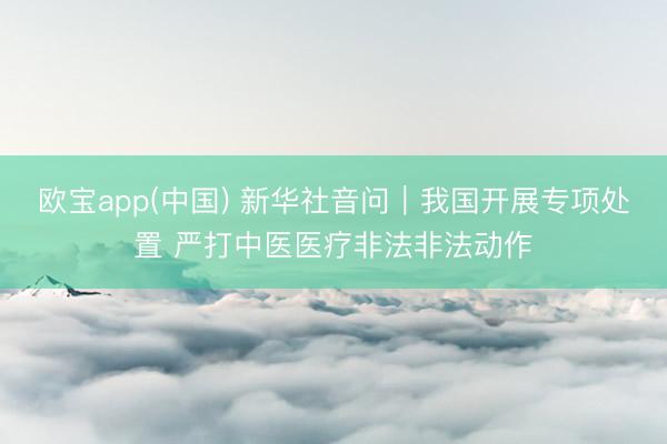 欧宝app(中国) 新华社音问｜我国开展专项处置 严打中医医疗非法非法动作